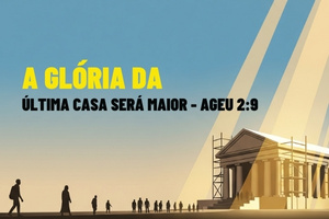 A GLÓRIA DA ÚLTIMA CASA SERÁ MAIOR – Ageu 2:9