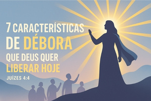 7 Características de Débora que Deus Quer Liberar Sobre a Sua Vida Hoje – Juízes 4:4