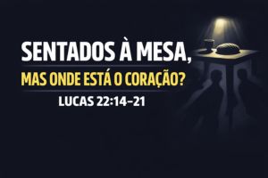 Sentados à Mesa, Mas Onde Está o Coração? – Lucas 22:14-21