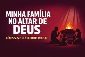MINHA FAMÍLIA NO ALTAR DE DEUS – Gênesis 22:1-8 / Hebreus 11:17-19