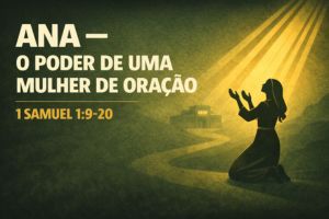 Ana – O Poder de uma Mulher de Oração – 1 Samuel 1:9-20