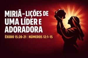 Miriã – Lições de uma Líder e Adoradora – Êxodo 15:20-21 | Números 12:1-15 